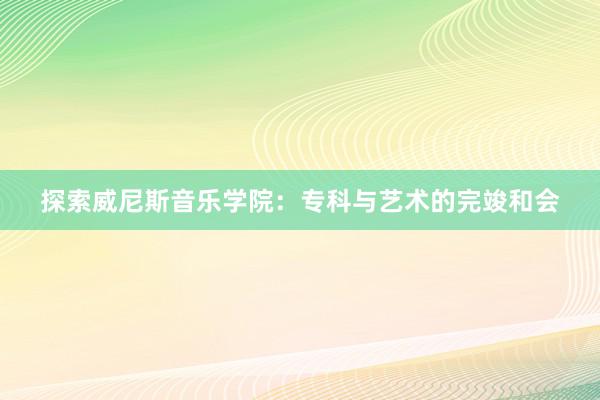 探索威尼斯音乐学院：专科与艺术的完竣和会