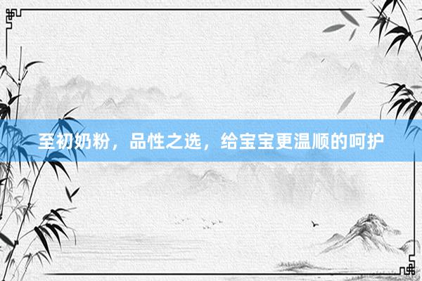 至初奶粉，品性之选，给宝宝更温顺的呵护