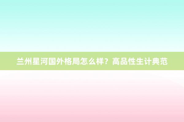 兰州星河国外格局怎么样？高品性生计典范
