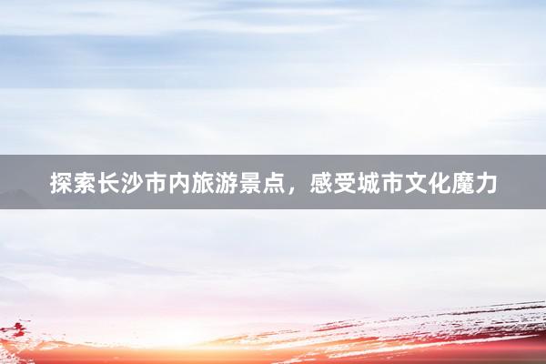 探索长沙市内旅游景点，感受城市文化魔力