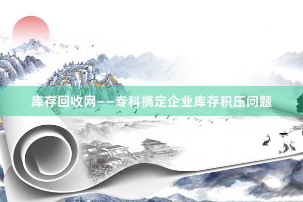 库存回收网——专科搞定企业库存积压问题